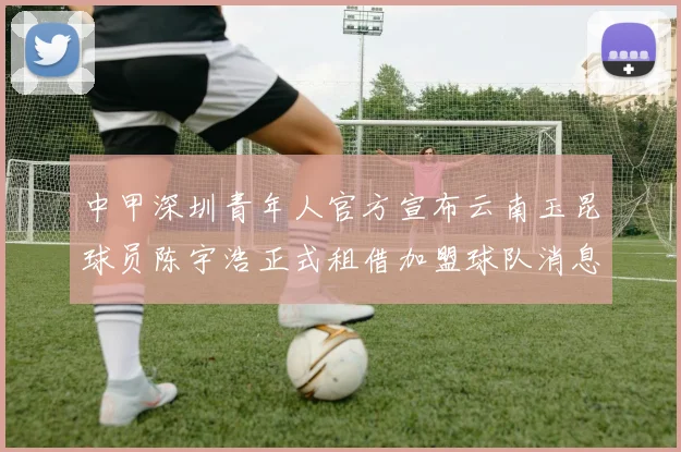 中甲深圳青年人官方宣布云南玉昆球员陈宇浩正式租借加盟球队消息