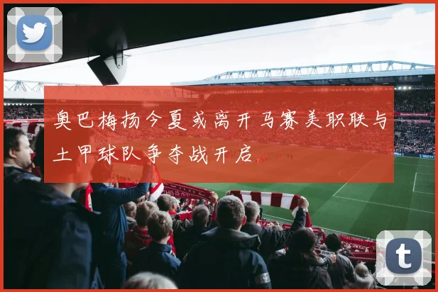 奥巴梅扬今夏或离开马赛美职联与土甲球队争夺战开启