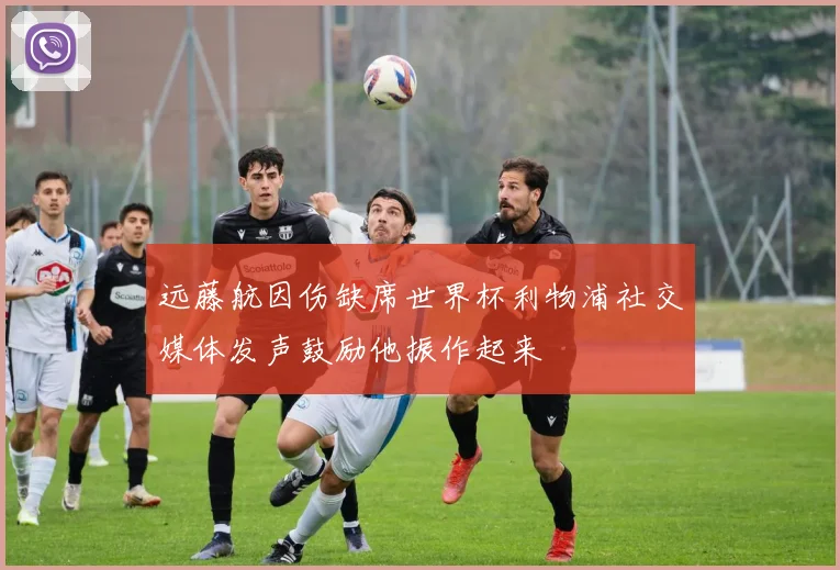 远藤航因伤缺席世界杯利物浦社交媒体发声鼓励他振作起来