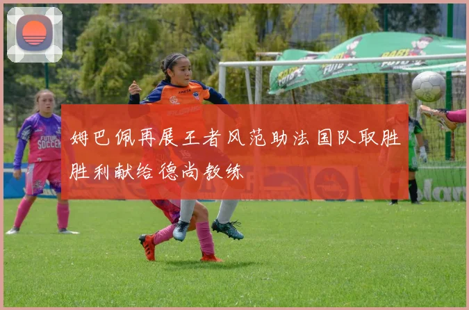 姆巴佩再展王者风范助法国队取胜胜利献给德尚教练
