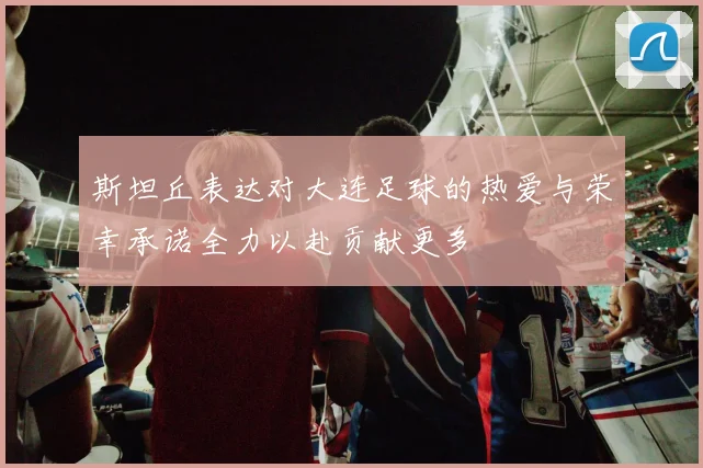 斯坦丘表达对大连足球的热爱与荣幸承诺全力以赴贡献更多