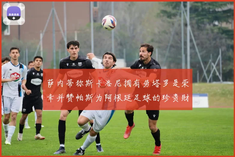 萨内蒂称斯卡洛尼拥有劳塔罗是荣幸并赞帕斯为阿根廷足球的珍贵财富