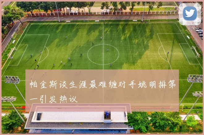 帕金斯谈生涯最难缠对手姚明排第一引发热议