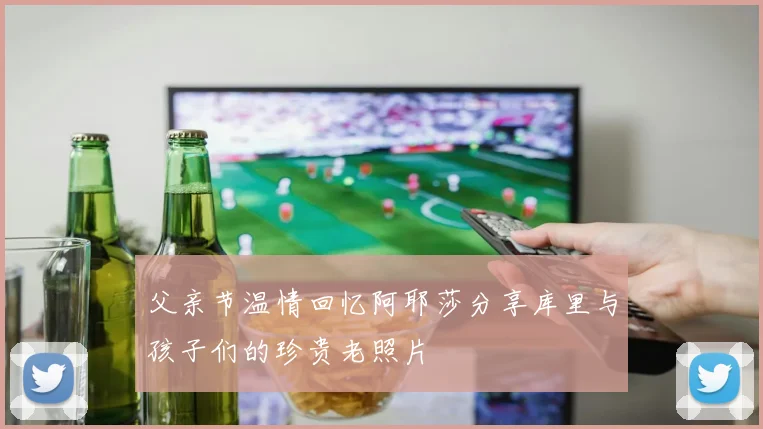 父亲节温情回忆阿耶莎分享库里与孩子们的珍贵老照片