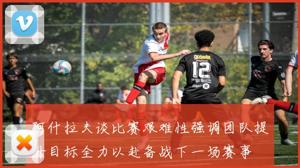阿什拉夫谈比赛艰难性强调团队提升目标全力以赴备战下一场赛事