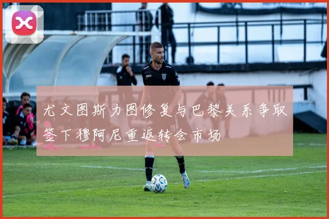尤文图斯力图修复与巴黎关系争取签下穆阿尼重返转会市场