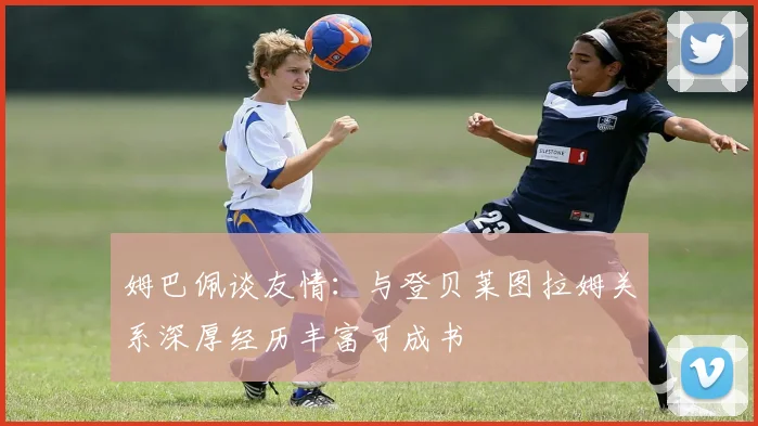姆巴佩谈友情：与登贝莱图拉姆关系深厚经历丰富可成书