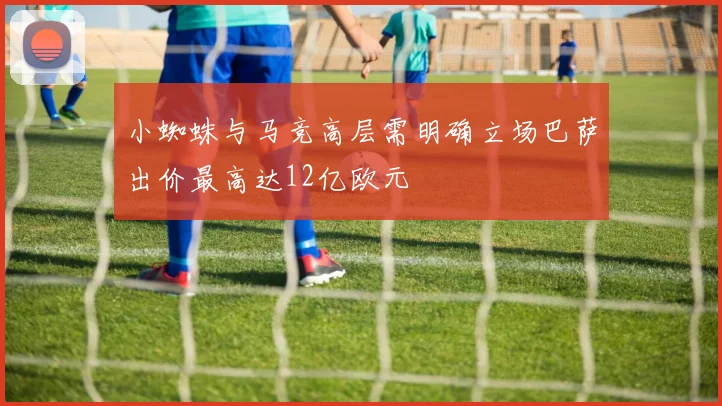 小蜘蛛与马竞高层需明确立场巴萨出价最高达12亿欧元