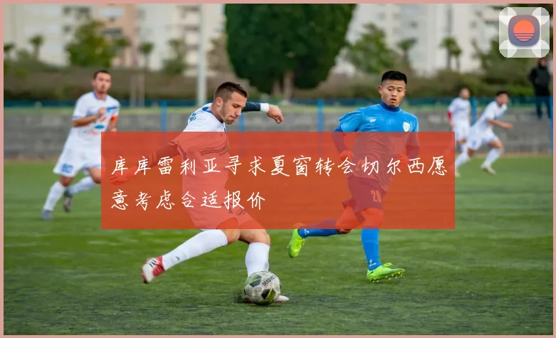 库库雷利亚寻求夏窗转会切尔西愿意考虑合适报价