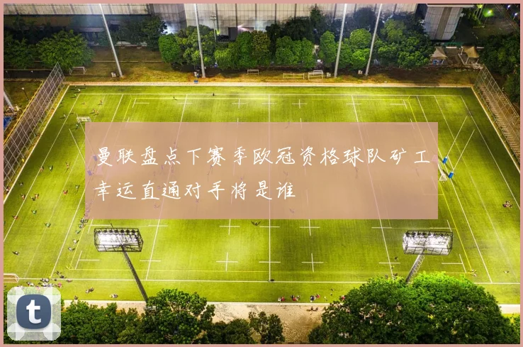 曼联盘点下赛季欧冠资格球队矿工幸运直通对手将是谁