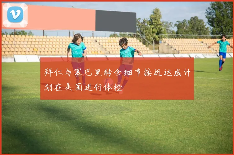 拜仁与塞巴里转会细节接近达成计划在美国进行体检