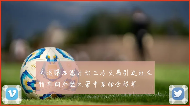 美记曝活塞计划三方交易引进杜兰特布朗加盟火箭申京转会绿军