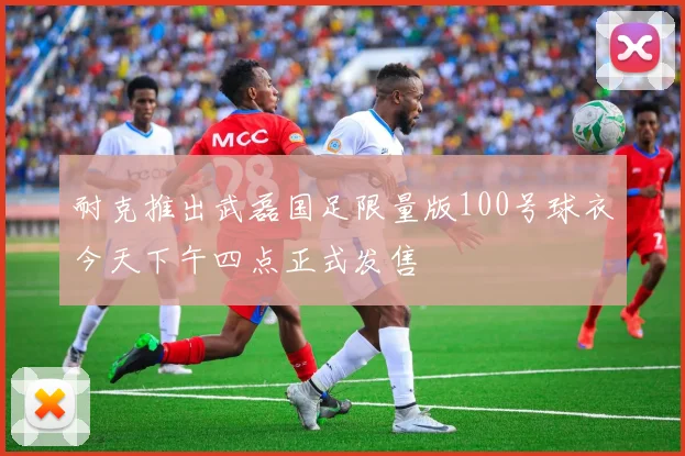 耐克推出武磊国足限量版100号球衣今天下午四点正式发售