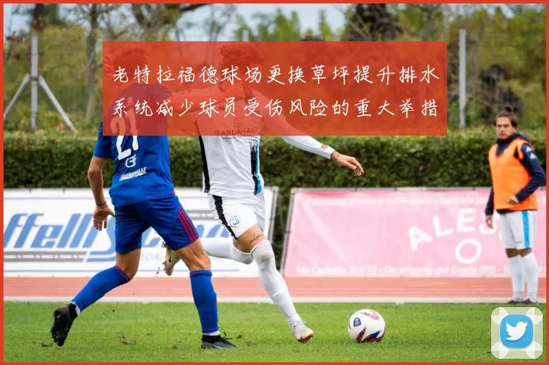 老特拉福德球场更换草坪提升排水系统减少球员受伤风险的重大举措